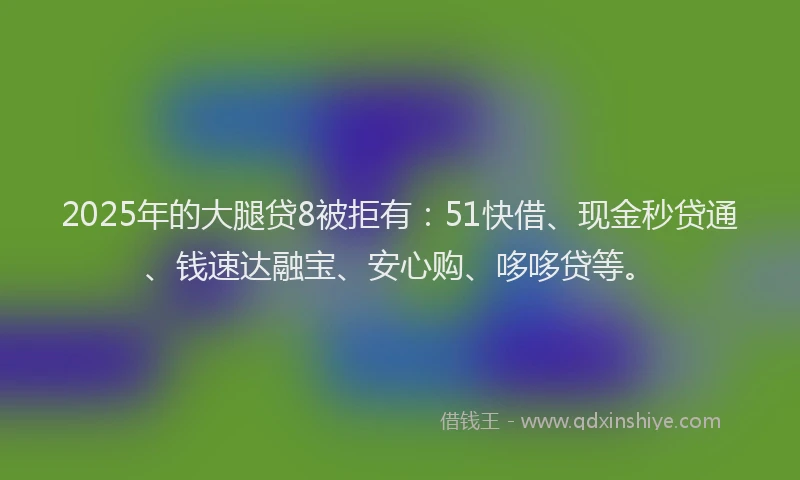 2025年的大腿贷8被拒有：51快借、现金秒贷通、钱速达融宝、安心购、哆哆贷等。
