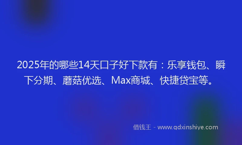 2025年的哪些14天口子好下款有：乐享钱包、瞬下分期、蘑菇优选、Max商城、快捷贷宝等。