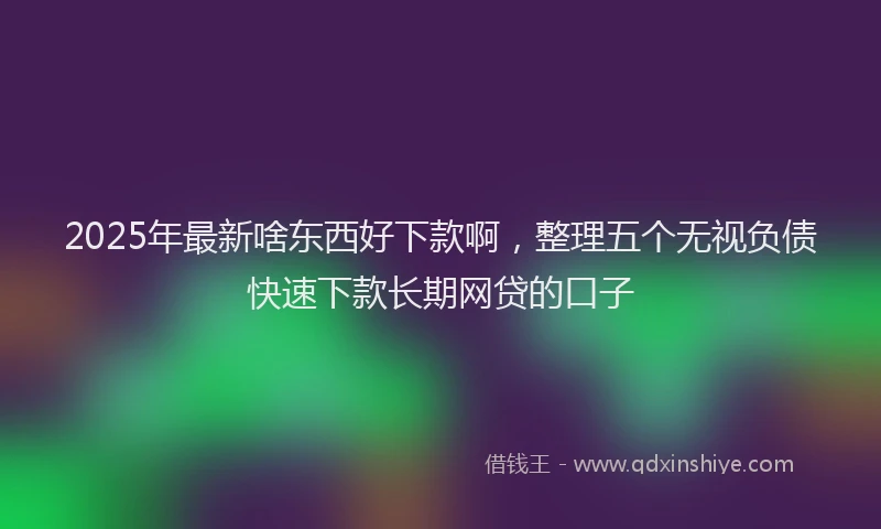2025年最新啥东西好下款啊，整理五个无视负债快速下款长期网贷的口子