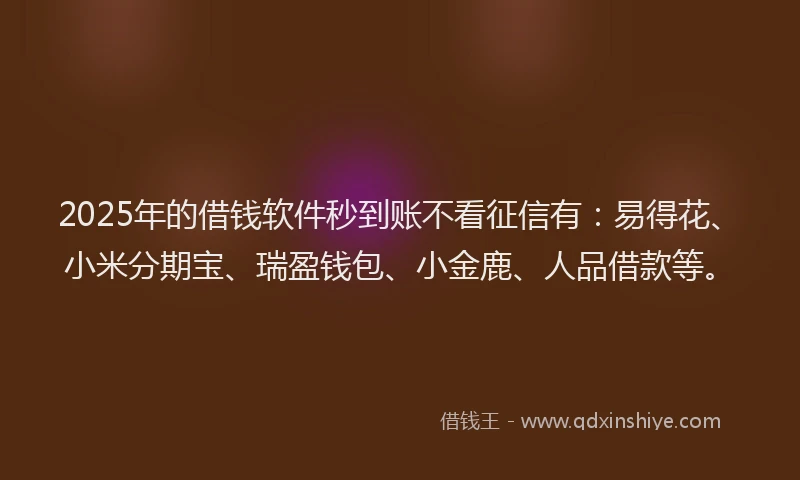 2025年的借钱软件秒到账不看征信有：易得花、小米分期宝、瑞盈钱包、小金鹿、人品借款等。