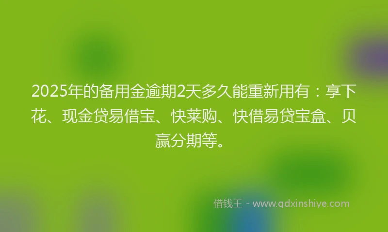 2025年的备用金逾期2天多久能重新用有：享下花、现金贷易借宝、快莱购、快借易贷宝盒、贝赢分期等。