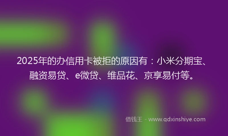 2025年的办信用卡被拒的原因有：小米分期宝、融资易贷、e微贷、维品花、京享易付等。