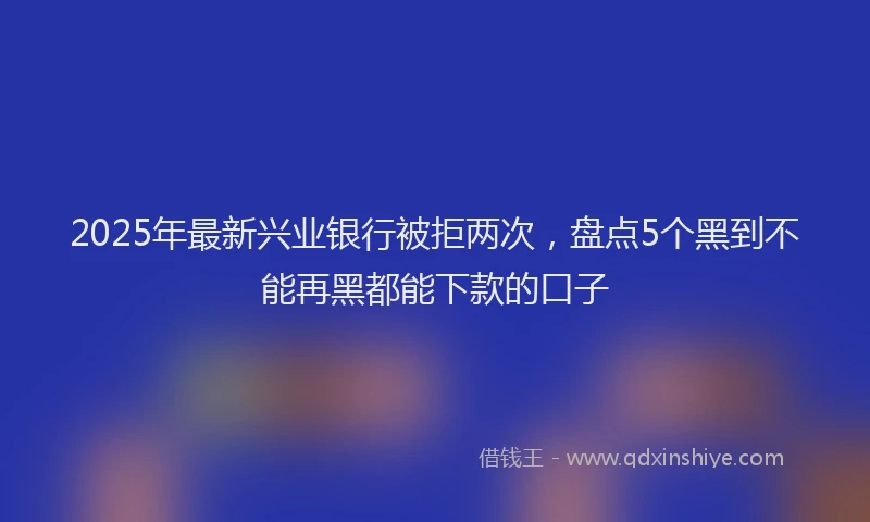 2025年最新兴业银行被拒两次，盘点5个黑到不能再黑都能下款的口子