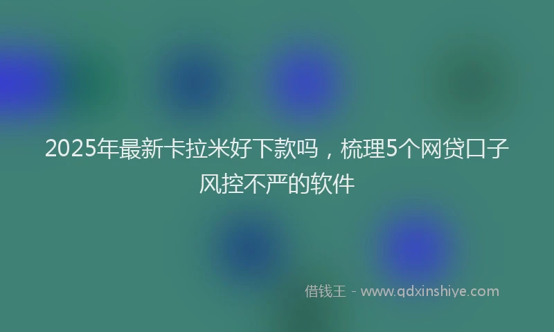 2025年最新卡拉米好下款吗，梳理5个网贷口子风控不严的软件