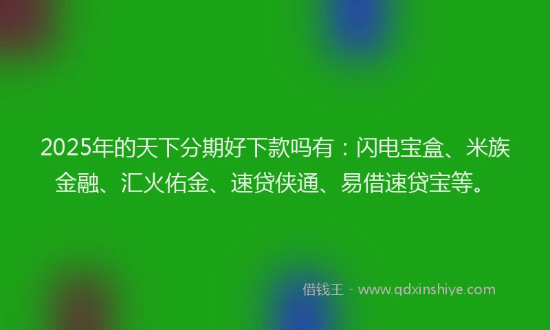 2025年的天下分期好下款吗有：闪电宝盒、米族金融、汇火佑金、速贷侠通、易借速贷宝等。