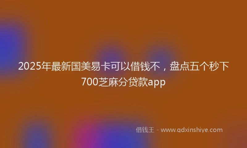 2025年最新国美易卡可以借钱不，盘点五个秒下700芝麻分贷款app