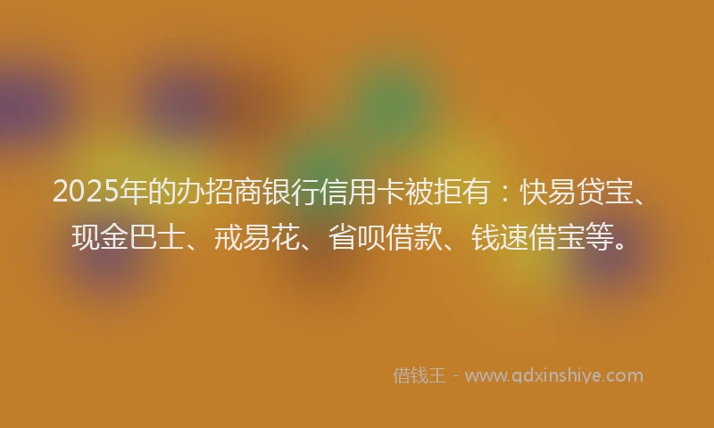 2025年的办招商银行信用卡被拒有：快易贷宝、现金巴士、戒易花、省呗借款、钱速借宝等。