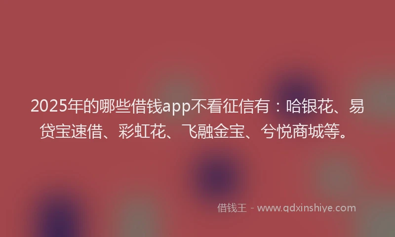 2025年的哪些借钱app不看征信有：哈银花、易贷宝速借、彩虹花、飞融金宝、兮悦商城等。