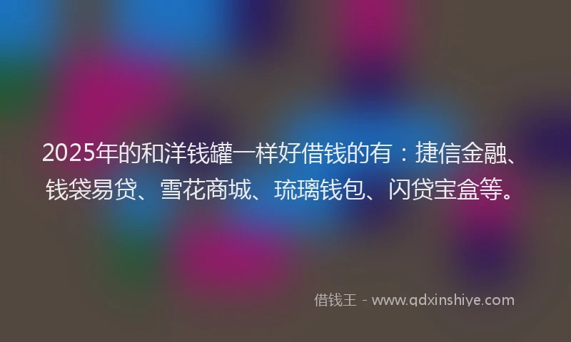 2025年的和洋钱罐一样好借钱的有：捷信金融、钱袋易贷、雪花商城、琉璃钱包、闪贷宝盒等。
