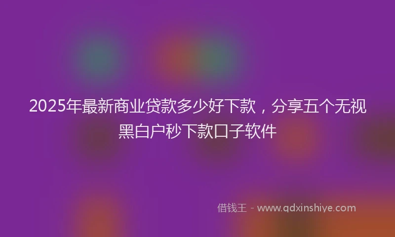 2025年最新商业贷款多少好下款，分享五个无视黑白户秒下款口子软件