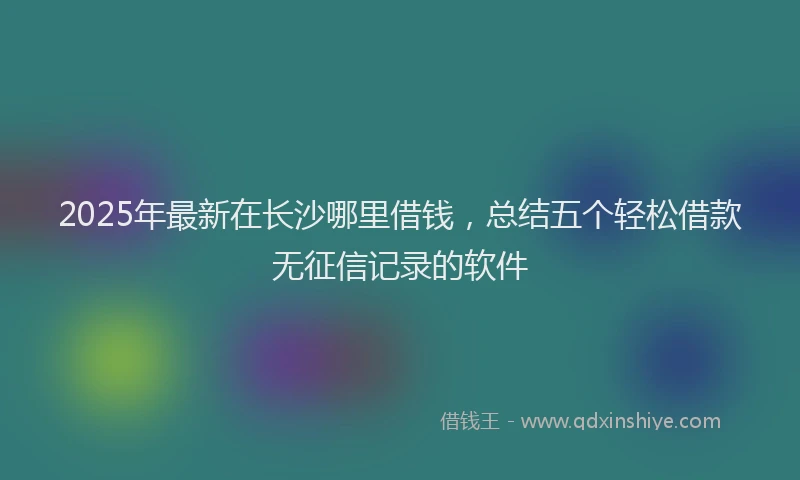 2025年最新在长沙哪里借钱，总结五个轻松借款无征信记录的软件