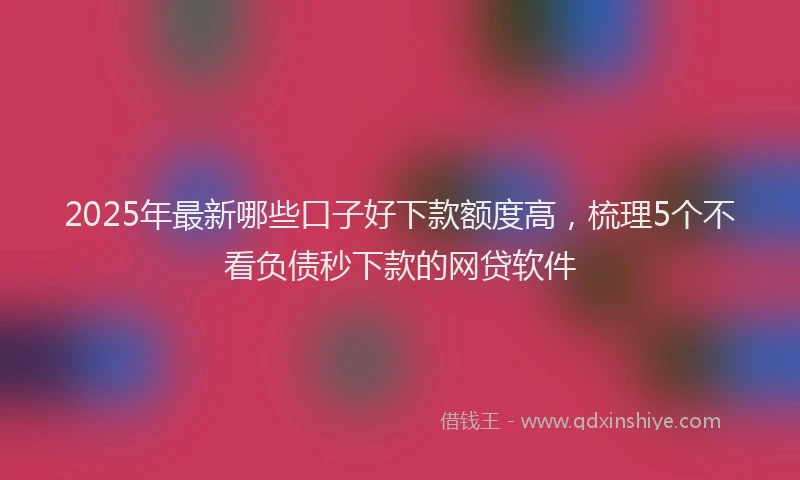 2025年最新哪些口子好下款额度高，梳理5个不看负债秒下款的网贷软件