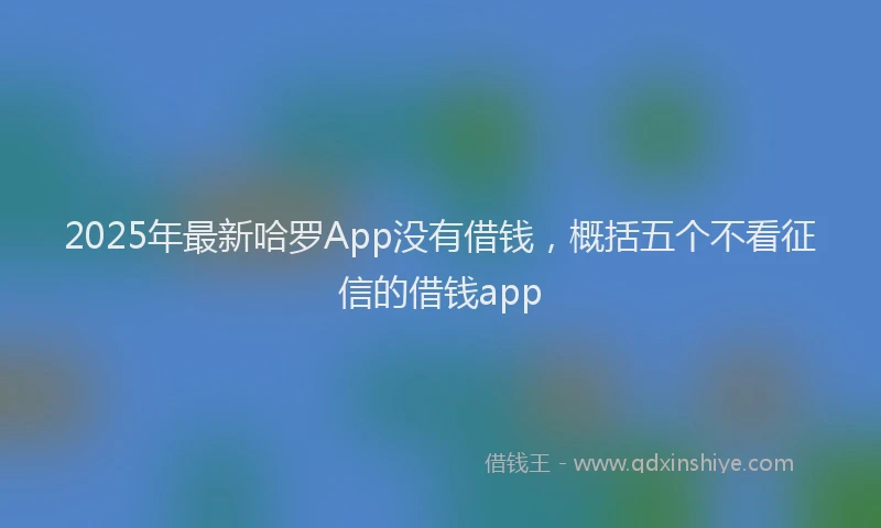 2025年最新哈罗App没有借钱，概括五个不看征信的借钱app