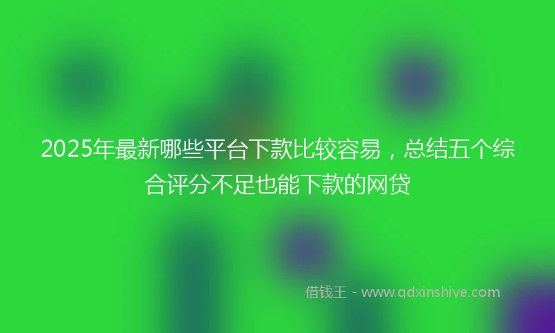 2025年最新哪些平台下款比较容易，总结五个综合评分不足也能下款的网贷