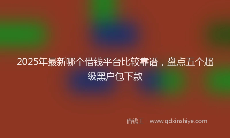 2025年最新哪个借钱平台比较靠谱，盘点五个超级黑户包下款