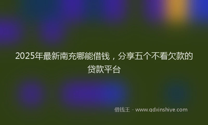 2025年最新南充哪能借钱，分享五个不看欠款的贷款平台