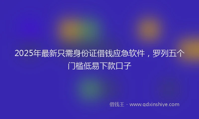 2025年最新只需身份证借钱应急软件，罗列五个门槛低易下款口子