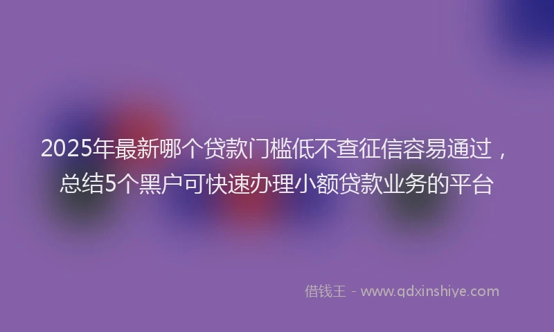 2025年最新哪个贷款门槛低不查征信容易通过，总结5个黑户可快速办理小额贷款业务的平台