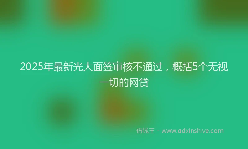 2025年最新光大面签审核不通过，概括5个无视一切的网贷