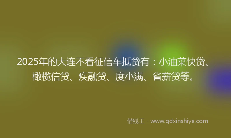 2025年的大连不看征信车抵贷有：小油菜快贷、橄榄信贷、疾融贷、度小满、省薪贷等。