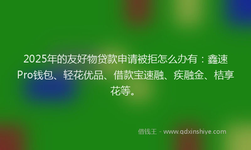 2025年的友好物贷款申请被拒怎么办有：鑫速Pro钱包、轻花优品、借款宝速融、疾融金、桔享花等。