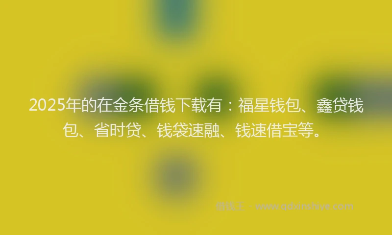 2025年的在金条借钱下载有：福星钱包、鑫贷钱包、省时贷、钱袋速融、钱速借宝等。