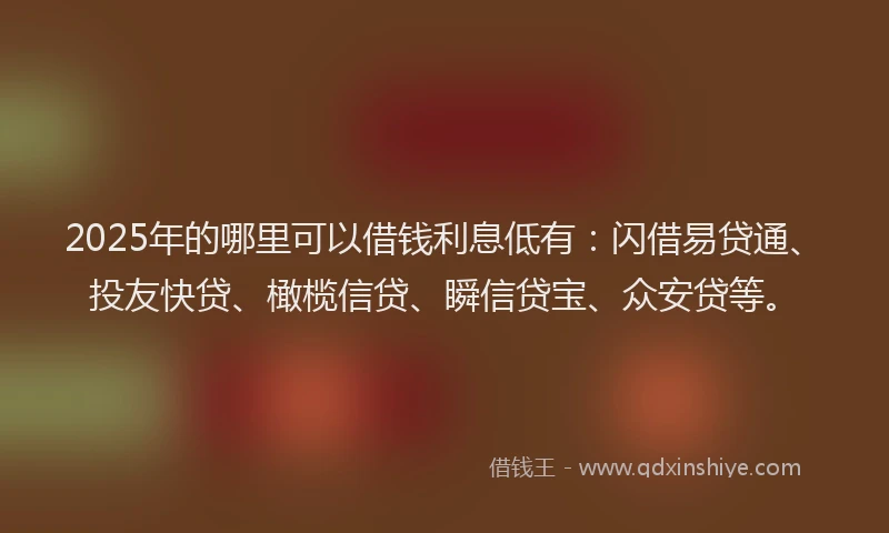2025年的哪里可以借钱利息低有：闪借易贷通、投友快贷、橄榄信贷、瞬信贷宝、众安贷等。