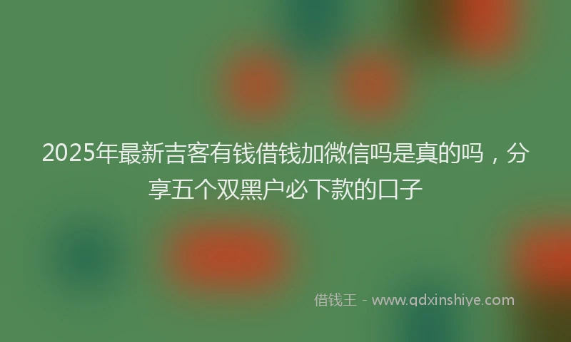 2025年最新吉客有钱借钱加微信吗是真的吗，分享五个双黑户必下款的口子