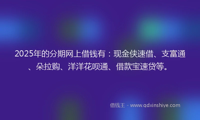 2025年的分期网上借钱有：现金侠速借、支富通、朵拉购、洋洋花呗通、借款宝速贷等。