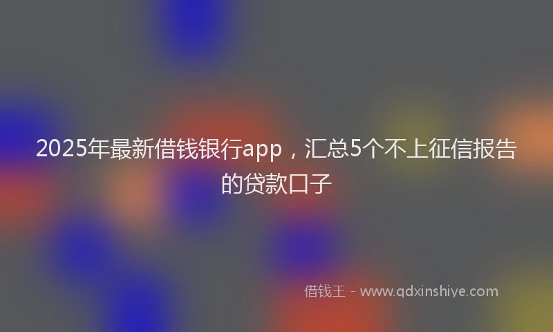 2025年最新借钱银行app，汇总5个不上征信报告的贷款口子
