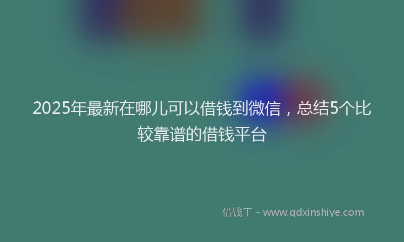2025年最新在哪儿可以借钱到微信，总结5个比较靠谱的借钱平台
