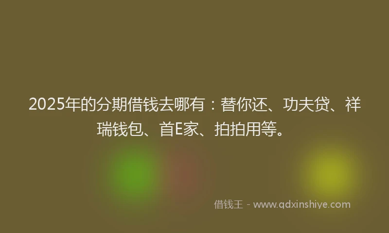 2025年的分期借钱去哪有：替你还、功夫贷、祥瑞钱包、首E家、拍拍用等。