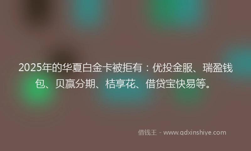 2025年的华夏白金卡被拒有：优投金服、瑞盈钱包、贝赢分期、桔享花、借贷宝快易等。