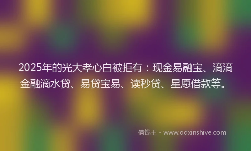 2025年的光大孝心白被拒有：现金易融宝、滴滴金融滴水贷、易贷宝易、读秒贷、星愿借款等。