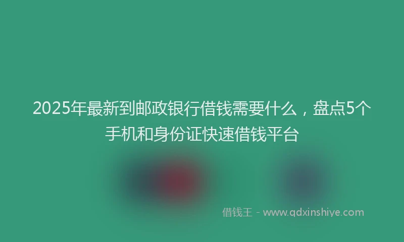 2025年最新到邮政银行借钱需要什么，盘点5个手机和身份证快速借钱平台