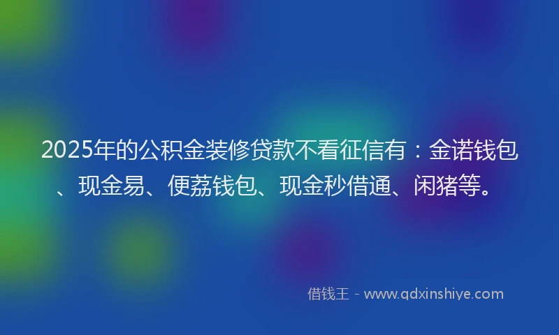 2025年的公积金装修贷款不看征信有：金诺钱包、现金易、便荔钱包、现金秒借通、闲猪等。