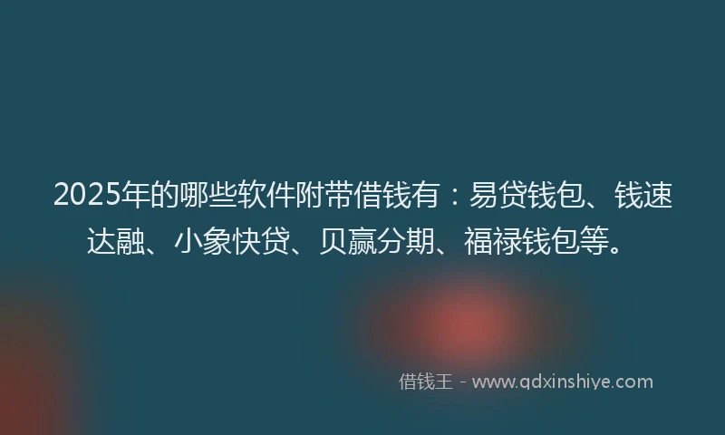 2025年的哪些软件附带借钱有：易贷钱包、钱速达融、小象快贷、贝赢分期、福禄钱包等。