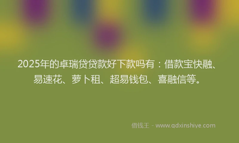 2025年的卓瑞贷贷款好下款吗有：借款宝快融、易速花、萝卜租、超易钱包、喜融信等。