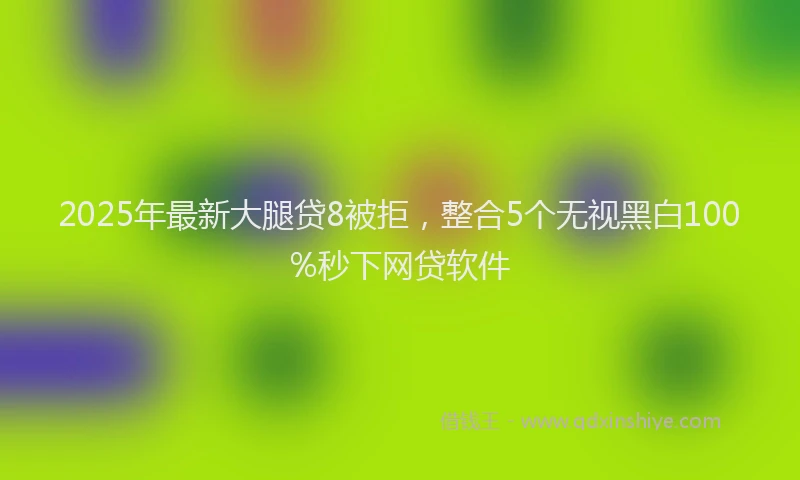 2025年最新大腿贷8被拒，整合5个无视黑白100%秒下网贷软件