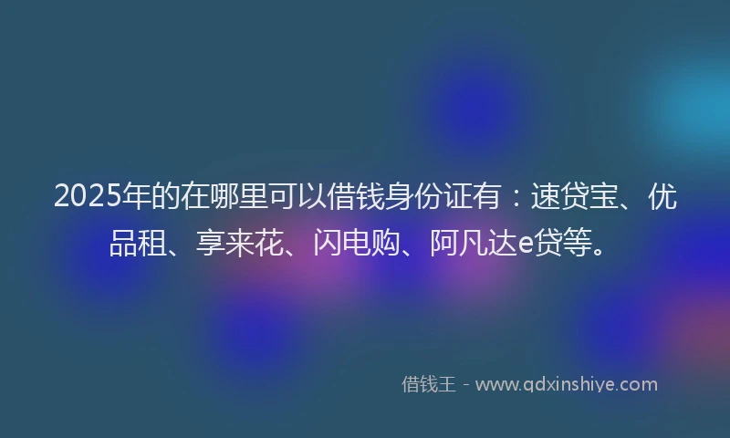 2025年的在哪里可以借钱身份证有：速贷宝、优品租、享来花、闪电购、阿凡达e贷等。