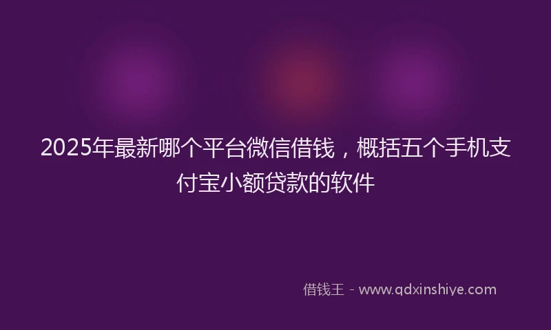 2025年最新哪个平台微信借钱，概括五个手机支付宝小额贷款的软件