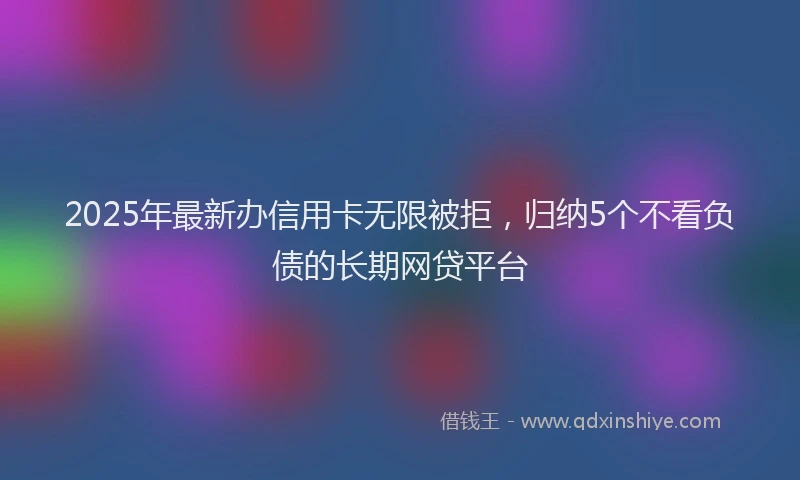 2025年最新办信用卡无限被拒，归纳5个不看负债的长期网贷平台