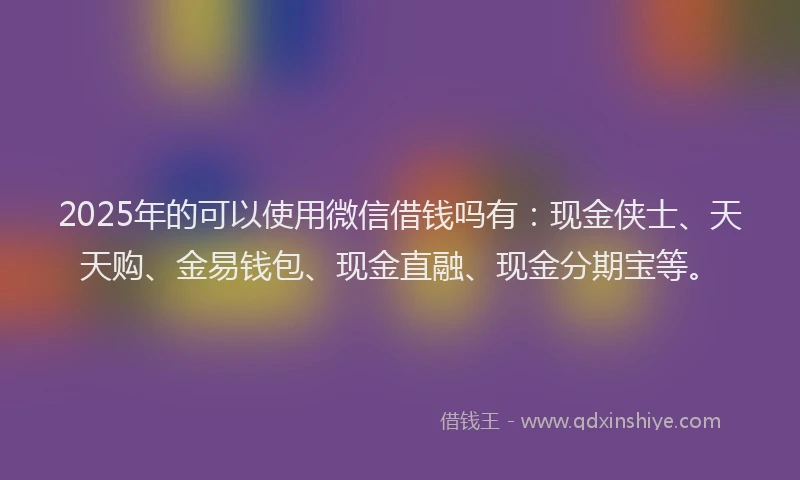 2025年的可以使用微信借钱吗有：现金侠士、天天购、金易钱包、现金直融、现金分期宝等。