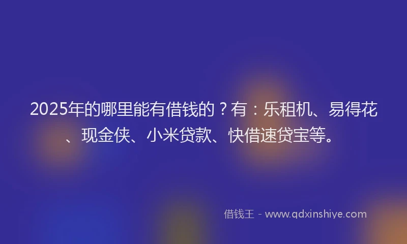 2025年的哪里能有借钱的？有：乐租机、易得花、现金侠、小米贷款、快借速贷宝等。