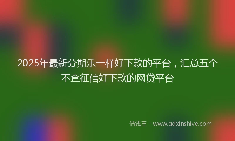 2025年最新分期乐一样好下款的平台，汇总五个不查征信好下款的网贷平台