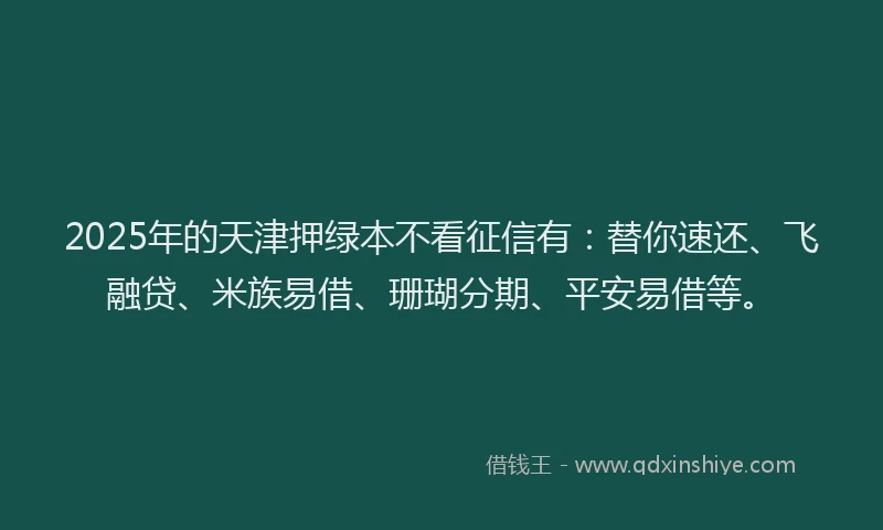 2025年的天津押绿本不看征信有：替你速还、飞融贷、米族易借、珊瑚分期、平安易借等。