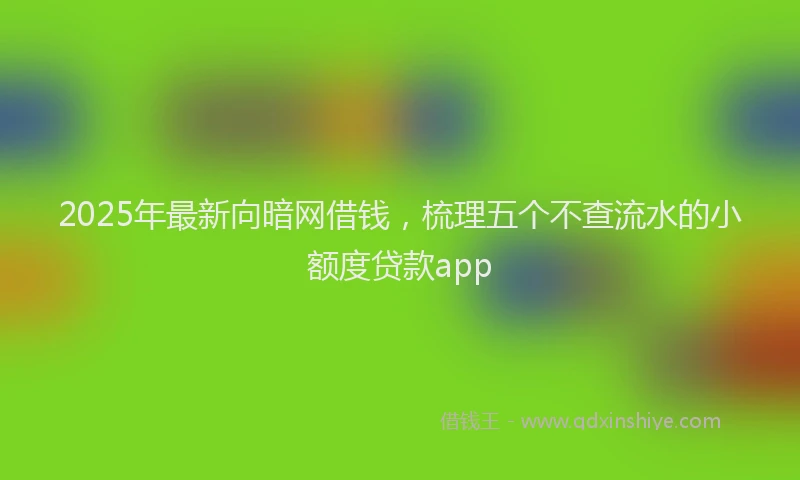 2025年最新向暗网借钱，梳理五个不查流水的小额度贷款app