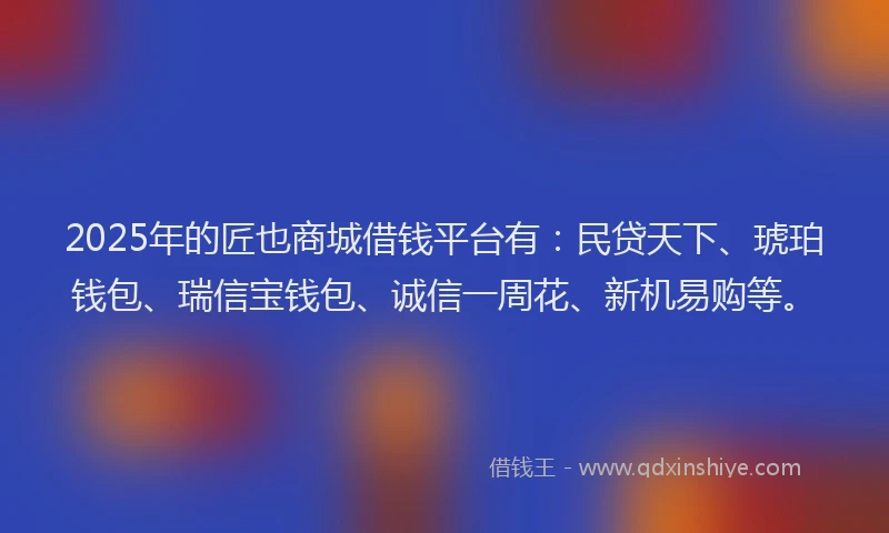 2025年的匠也商城借钱平台有：民贷天下、琥珀钱包、瑞信宝钱包、诚信一周花、新机易购等。