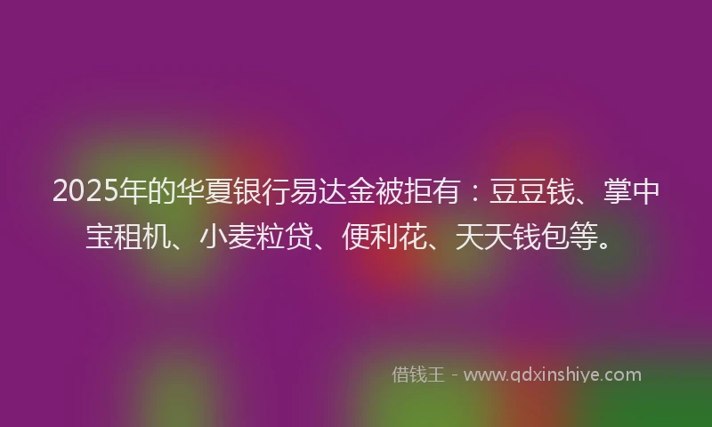 2025年的华夏银行易达金被拒有：豆豆钱、掌中宝租机、小麦粒贷、便利花、天天钱包等。
