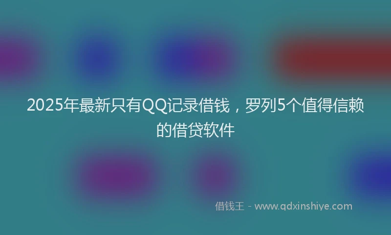 2025年最新只有QQ记录借钱，罗列5个值得信赖的借贷软件